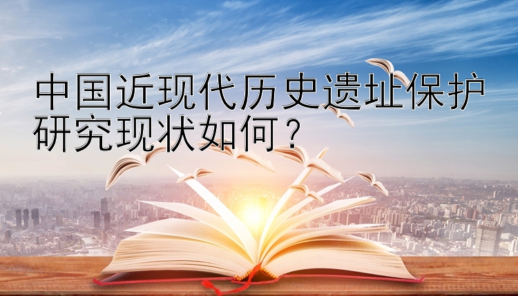 中国近现代历史遗址保护研究现状如何？