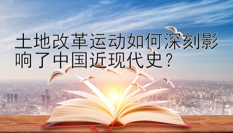 土地改革运动如何深刻影响了中国近现代史？