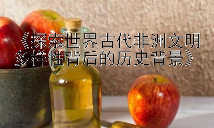 《探索世界古代非洲文明多样性背后的历史背景》