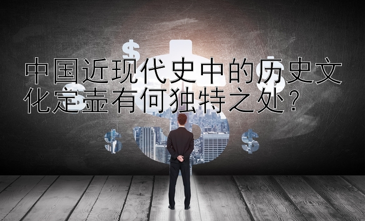 中国近现代史中的历史文化定壶有何独特之处？