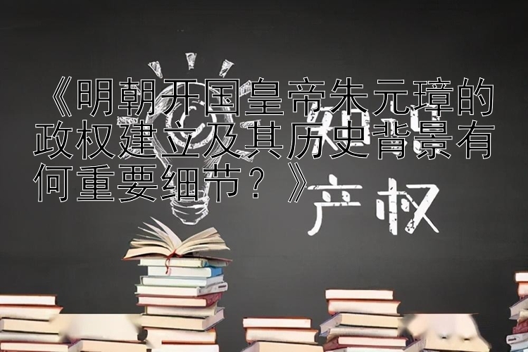 《明朝开国皇帝朱元璋的政权建立及其历史背景有何重要细节？》