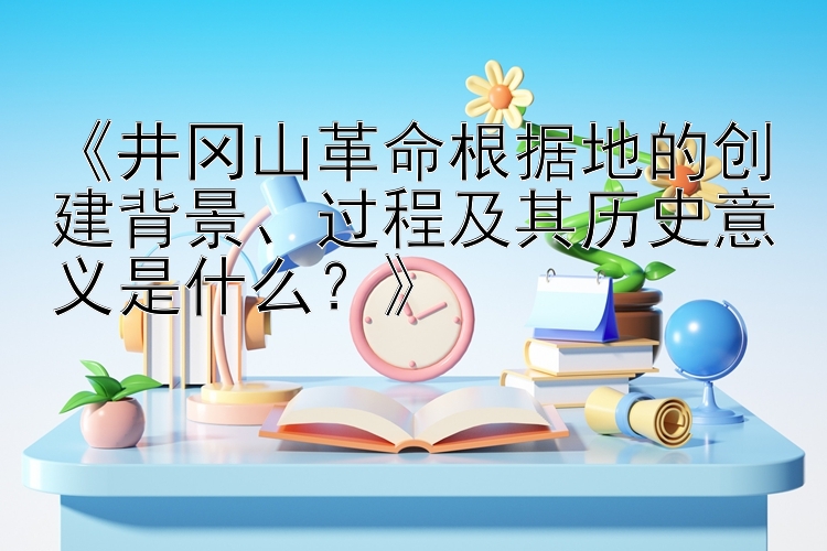 《井冈山革命根据地的创建背景、过程及其历史意义是什么？》