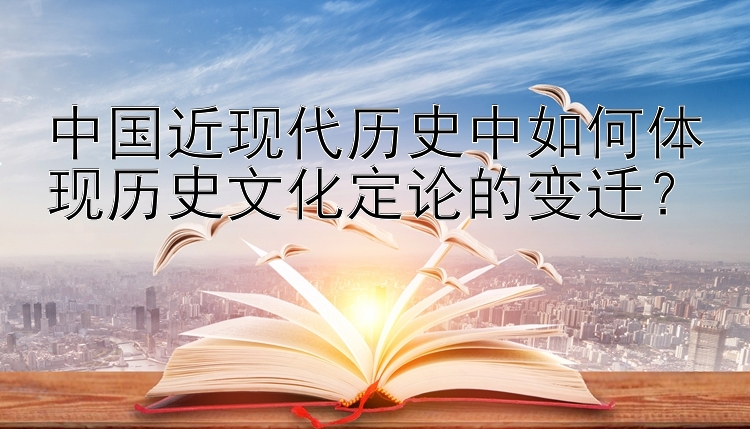 中国近现代历史中如何体现历史文化定论的变迁？