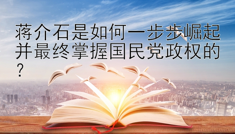 蒋介石是如何一步步崛起并最终掌握国民党政权的？