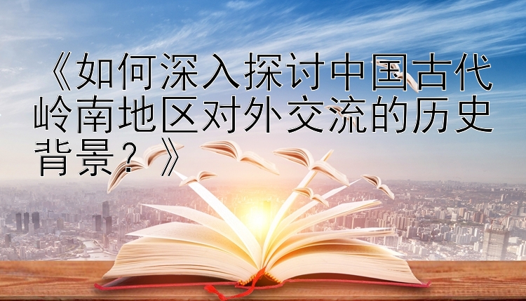 《如何深入探讨中国古代岭南地区对外交流的历史背景？》