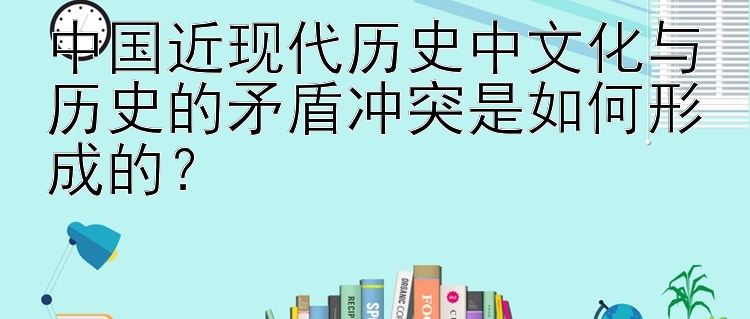 中国近现代历史中文化与历史的矛盾冲突是如何形成的？