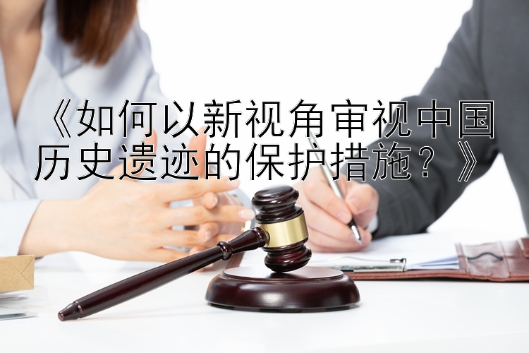 《如何以新视角审视中国历史遗迹的保护措施？》