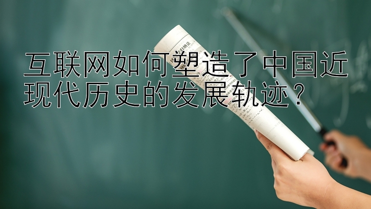 互联网如何塑造了中国近现代历史的发展轨迹？