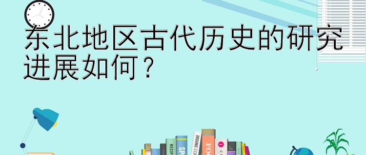 东北地区古代历史的研究进展如何？