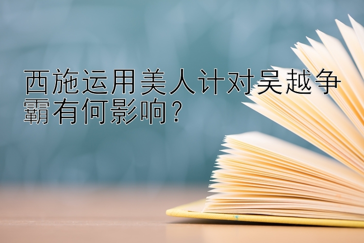 西施运用美人计对吴越争霸有何影响？