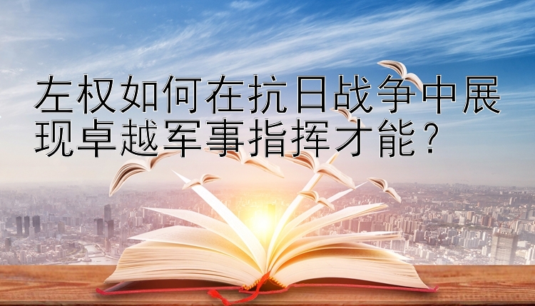 左权如何在抗日战争中展现卓越军事指挥才能？