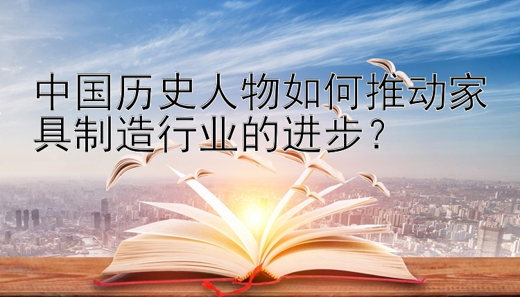 中国历史人物如何推动家具制造行业的进步？