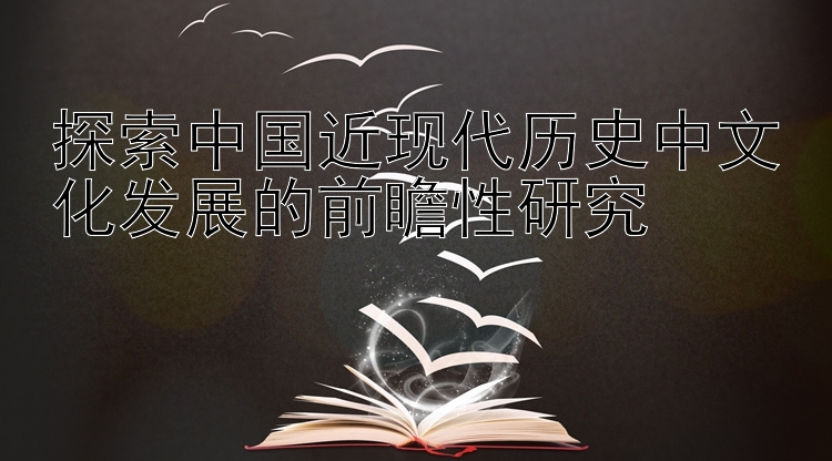 探索中国近现代历史中文化发展的前瞻性研究