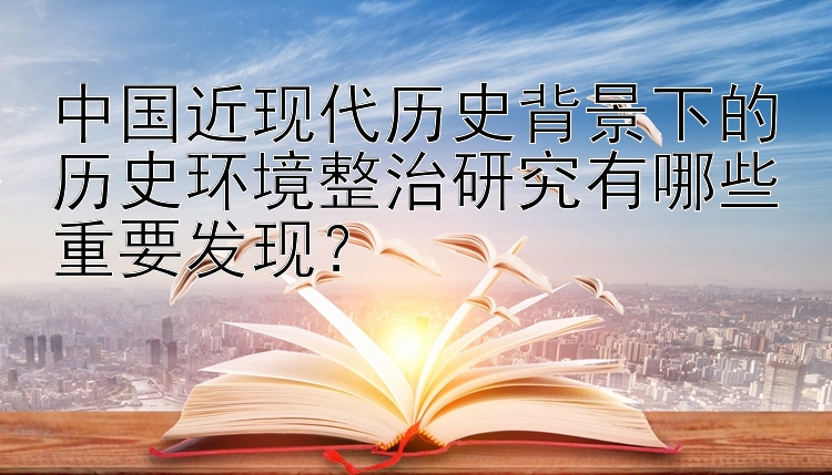 中国近现代历史背景下的历史环境整治研究有哪些重要发现？