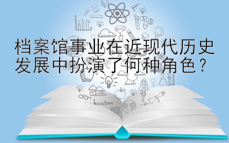 档案馆事业在近现代历史发展中扮演了何种角色？