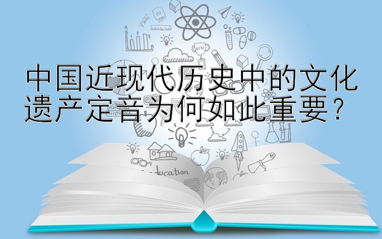 中国近现代历史中的文化遗产定音为何如此重要？