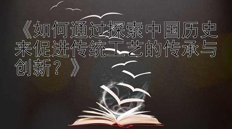 《如何通过探索中国历史来促进传统工艺的传承与创新？》