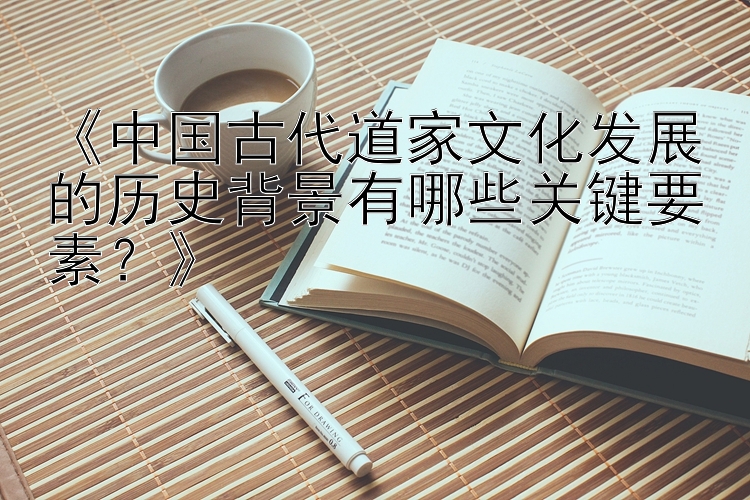 《中国古代道家文化发展的历史背景有哪些关键要素？》