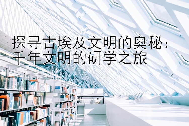 探寻古埃及文明的奥秘：千年文明的研学之旅