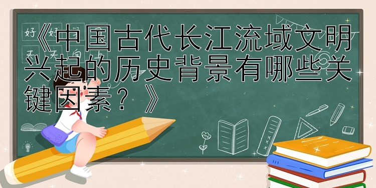 《中国古代长江流域文明兴起的历史背景有哪些关键因素？》