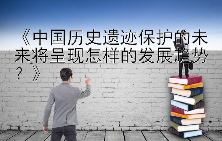 《中国历史遗迹保护的未来将呈现怎样的发展趋势？》