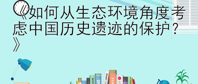 《如何从生态环境角度考虑中国历史遗迹的保护？》