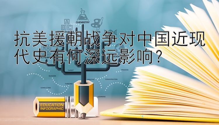 抗美援朝战争对中国近现代史有何深远影响？