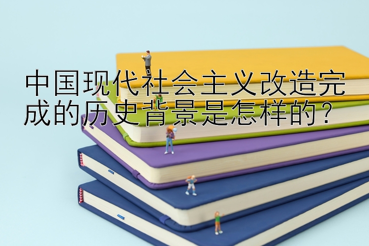 中国现代社会主义改造完成的历史背景是怎样的？