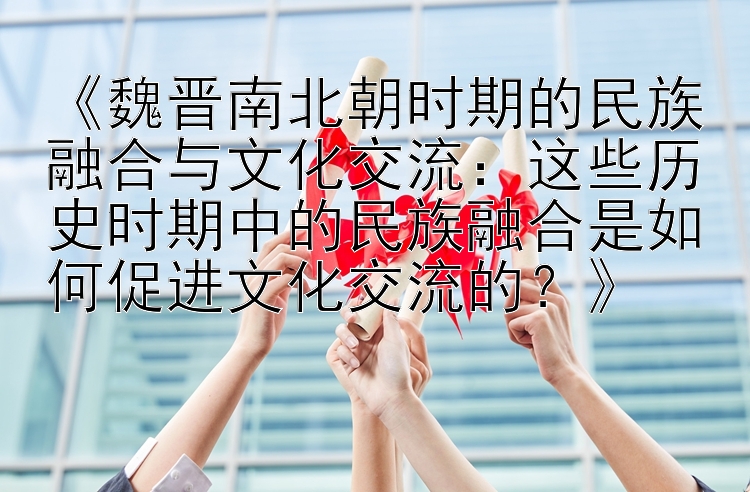 《魏晋南北朝时期的民族融合与文化交流：这些历史时期中的民族融合是如何促进文化交流的？》