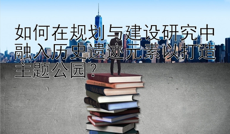 如何在规划与建设研究中融入历史遗迹元素以打造主题公园？