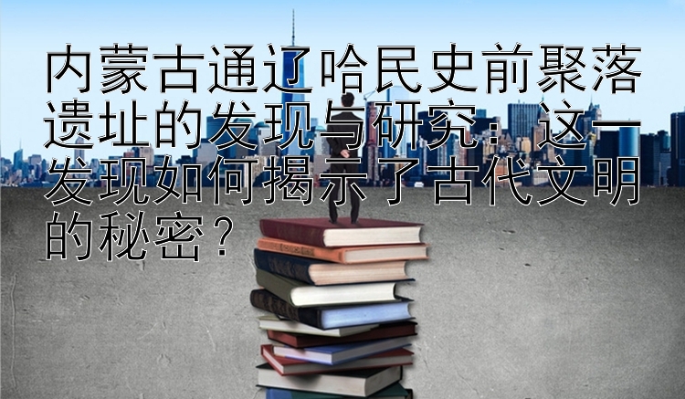 内蒙古通辽哈民史前聚落遗址的发现与研究：这一发现如何揭示了古代文明的秘密？