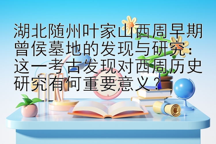 湖北随州叶家山西周早期曾侯墓地的发现与研究：这一考古发现对西周历史研究有何重要意义？