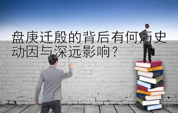 盘庚迁殷的背后有何历史动因与深远影响？