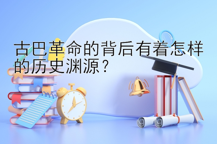 古巴革命的背后有着怎样的历史渊源？