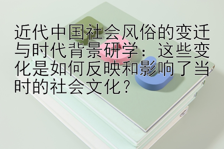 近代中国社会风俗的变迁与时代背景研学：这些变化是如何反映和影响了当时的社会文化？