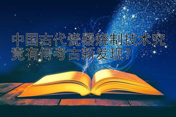 中国古代瓷器烧制技术究竟有何考古新发现？