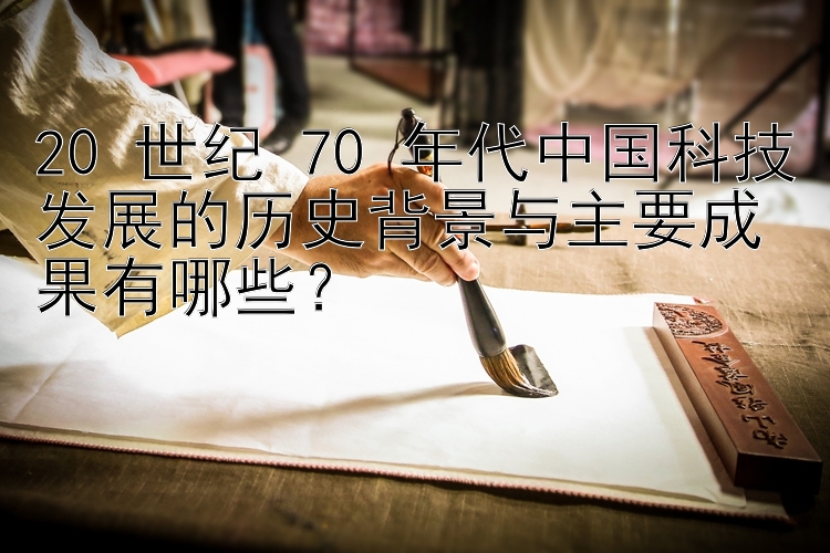 20 世纪 70 年代中国科技发展的历史背景与主要成果有哪些？