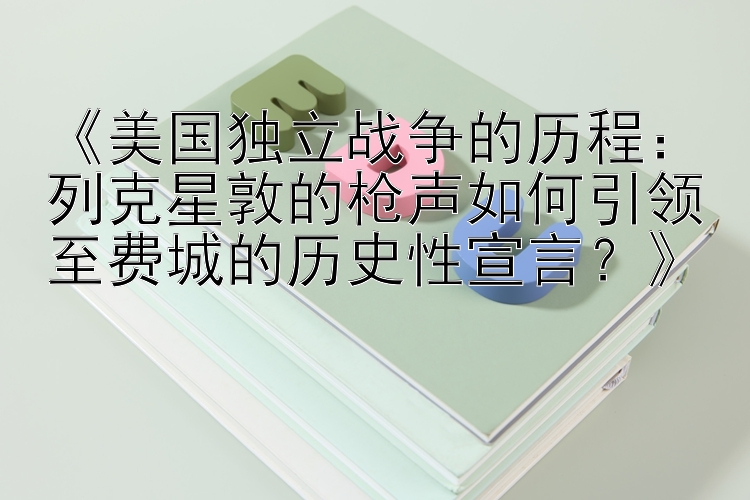 《美国独立战争的历程：列克星敦的枪声如何引领至费城的历史性宣言？》