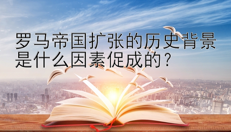 罗马帝国扩张的历史背景是什么因素促成的？