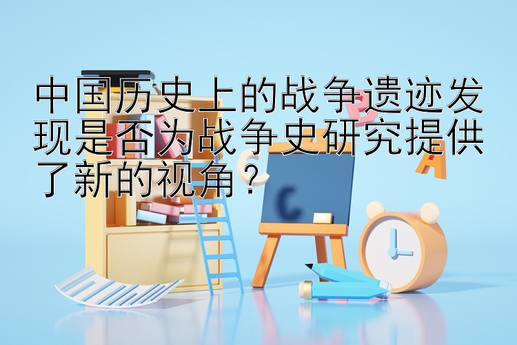 中国历史上的战争遗迹发现是否为战争史研究提供了新的视角？