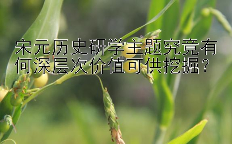 宋元历史研学主题究竟有何深层次价值可供挖掘？