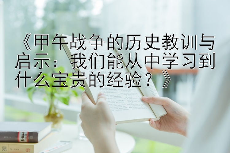 《甲午战争的历史教训与启示：我们能从中学习到什么宝贵的经验？》