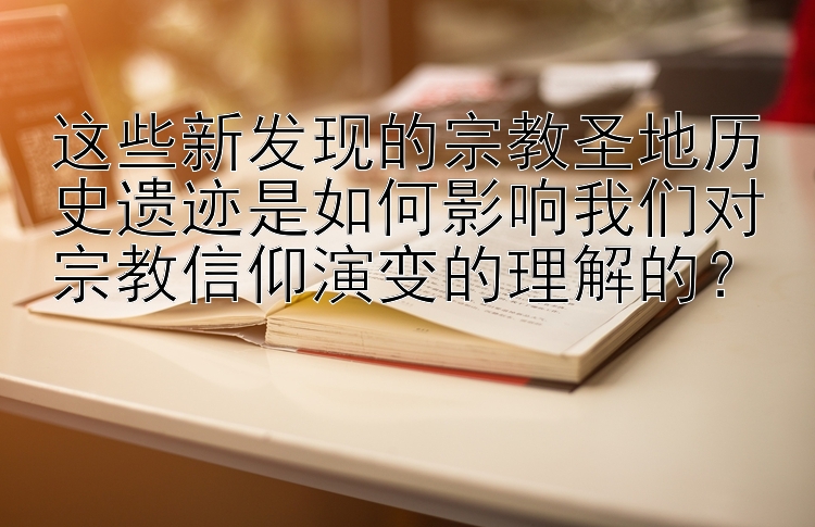 这些新发现的宗教圣地历史遗迹是如何影响我们对宗教信仰演变的理解的？