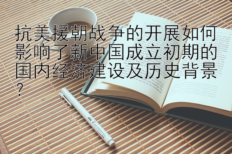 抗美援朝战争的开展如何影响了新中国成立初期的国内经济建设及历史背景？