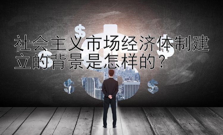 社会主义市场经济体制建立的背景是怎样的？