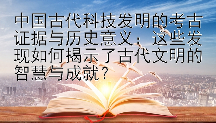 中国古代科技发明的考古证据与历史意义：这些发现如何揭示了古代文明的智慧与成就？