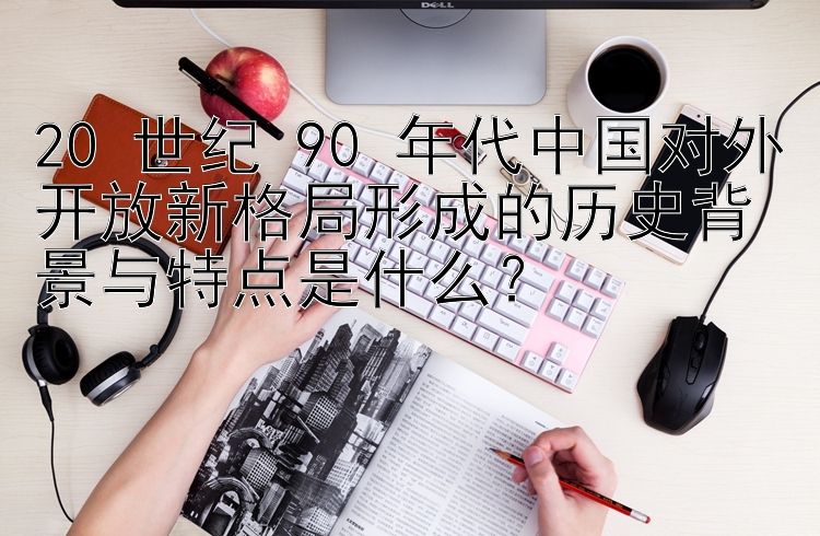 20 世纪 90 年代中国对外开放新格局形成的历史背景与特点是什么？