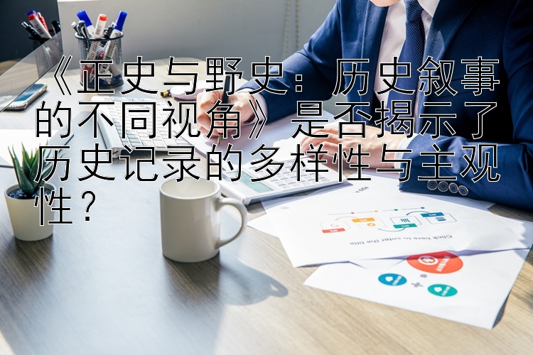 《正史与野史：历史叙事的不同视角》是否揭示了历史记录的多样性与主观性？