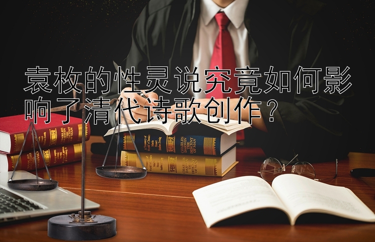 袁枚的性灵说究竟如何影响了清代诗歌创作？