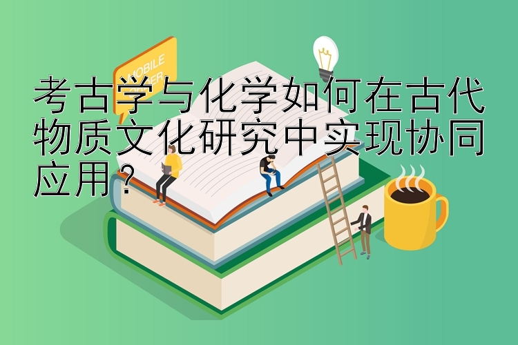 考古学与化学如何在古代物质文化研究中实现协同应用？